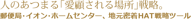 人のあつまる「愛顧される場所」戦略。郵便局・イオン・ホームセンター、地元密着HAT戦略ツール