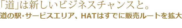 「道」は新しいビジネスチャンスと。道の駅・サービスエリア、HATはすでに販売ルートを拡大