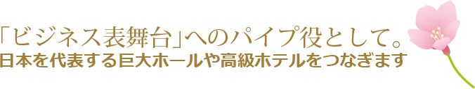 「ビジネス表舞台」へのパイプ役として。日本を代表する巨大ホールや高級ホテルをつなぎます